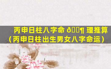 丙申日柱八字命 🐶 理推算（丙申日柱出生男女八字命运）